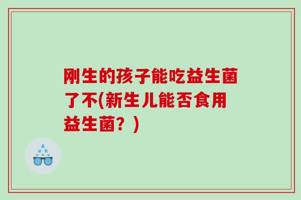 刚生的孩子能吃益生菌了不(新生儿能否食用益生菌？)