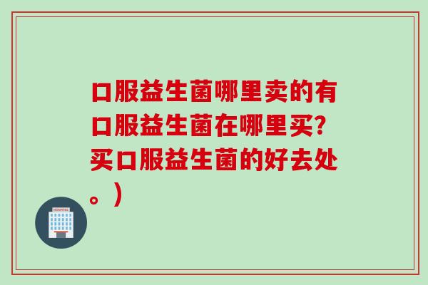 口服益生菌哪里卖的有口服益生菌在哪里买？买口服益生菌的好去处。)