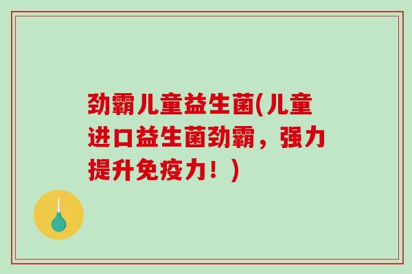 劲霸儿童益生菌(儿童进口益生菌劲霸，强力提升免疫力！)