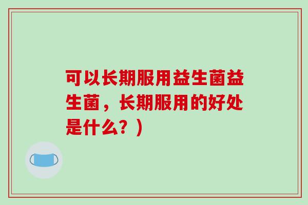 可以长期服用益生菌益生菌，长期服用的好处是什么？)