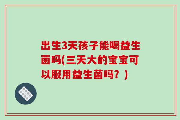 出生3天孩子能喝益生菌吗(三天大的宝宝可以服用益生菌吗？)
