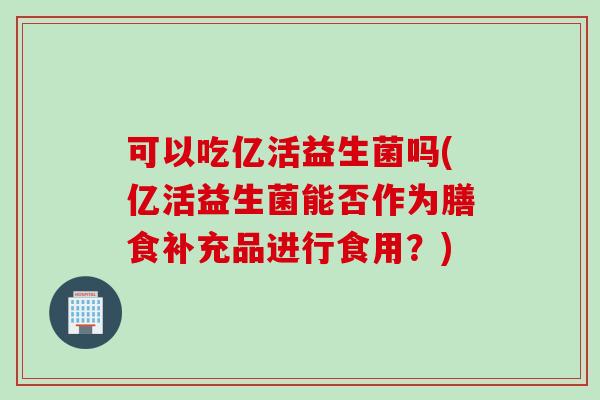 可以吃亿活益生菌吗(亿活益生菌能否作为膳食补充品进行食用？)