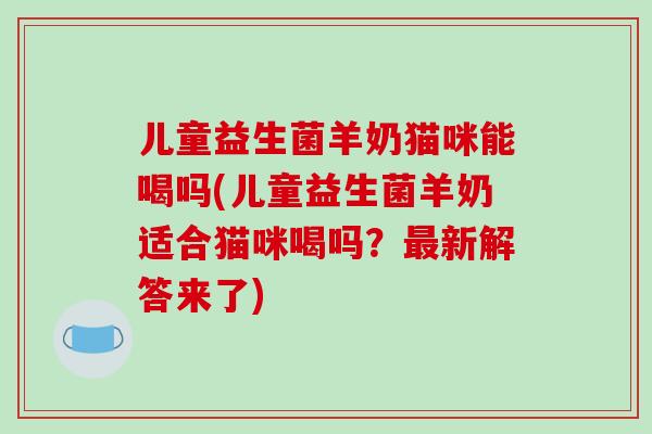 儿童益生菌羊奶猫咪能喝吗(儿童益生菌羊奶适合猫咪喝吗？最新解答来了)