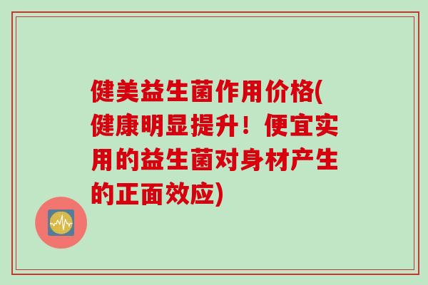 健美益生菌作用价格(健康明显提升！便宜实用的益生菌对身材产生的正面效应)