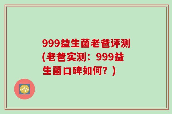999益生菌老爸评测(老爸实测：999益生菌口碑如何？)