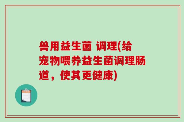 兽用益生菌 调理(给宠物喂养益生菌调理肠道，使其更健康)