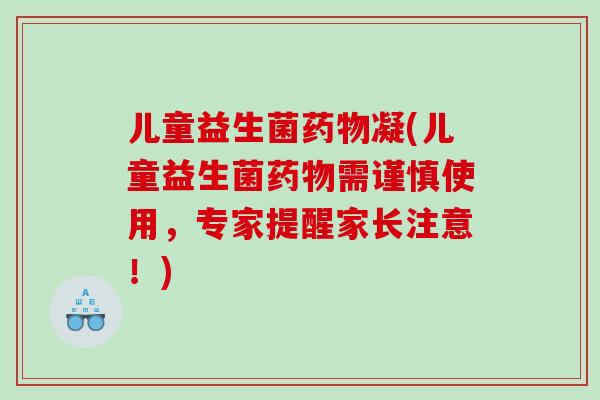 儿童益生菌凝(儿童益生菌需谨慎使用，专家提醒家长注意！)