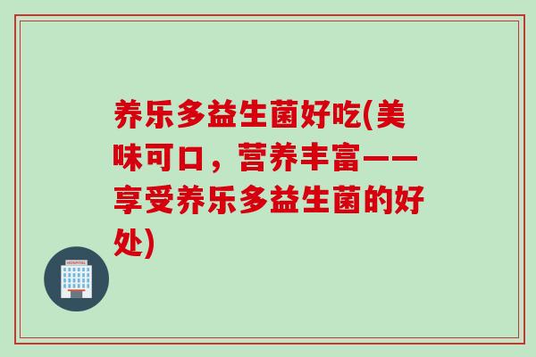 养乐多益生菌好吃(美味可口，营养丰富——享受养乐多益生菌的好处)