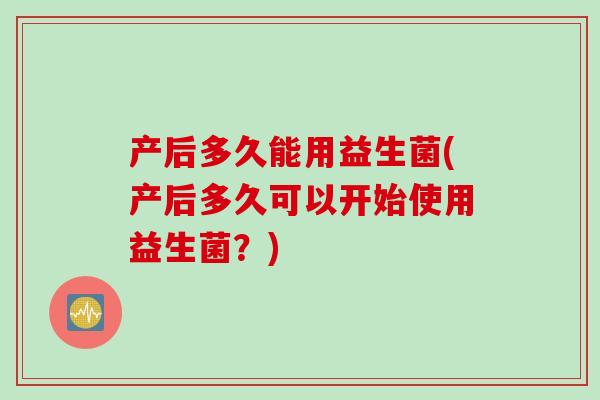 产后多久能用益生菌(产后多久可以开始使用益生菌？)