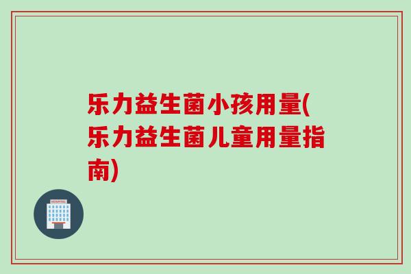 乐力益生菌小孩用量(乐力益生菌儿童用量指南)