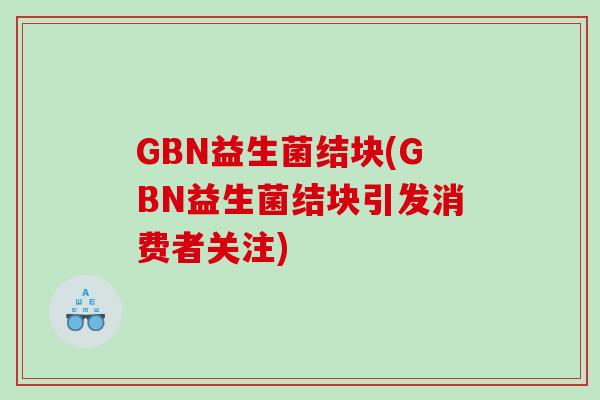 GBN益生菌结块(GBN益生菌结块引发消费者关注)