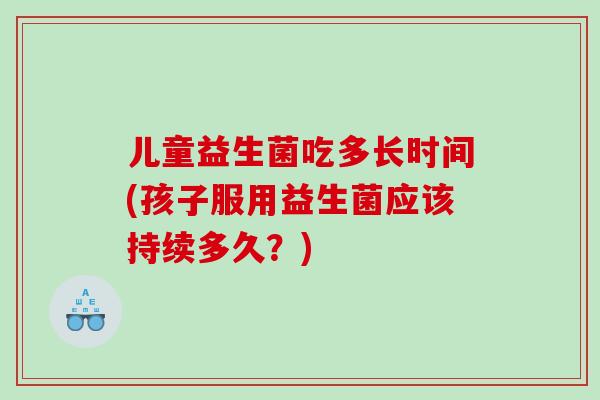 儿童益生菌吃多长时间(孩子服用益生菌应该持续多久？)