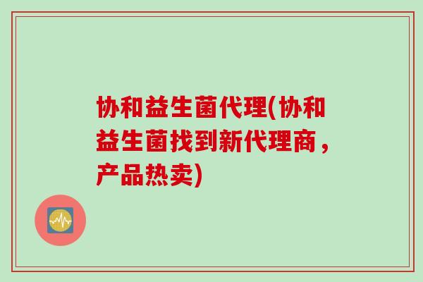 协和益生菌代理(协和益生菌找到新代理商，产品热卖)