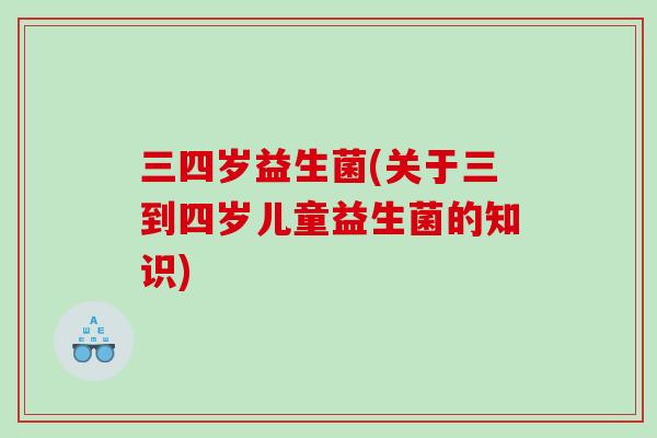三四岁益生菌(关于三到四岁儿童益生菌的知识)