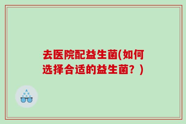 去医院配益生菌(如何选择合适的益生菌？)