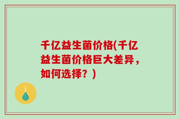 千亿益生菌价格(千亿益生菌价格巨大差异,如何选择?) 千亿益生菌价格(千亿益生菌价格巨大差异,如何选择?)