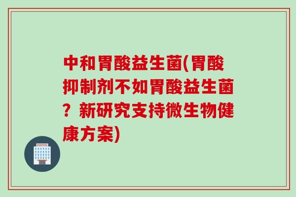 中和胃酸益生菌(胃酸抑制剂不如胃酸益生菌？新研究支持微生物健康方案)