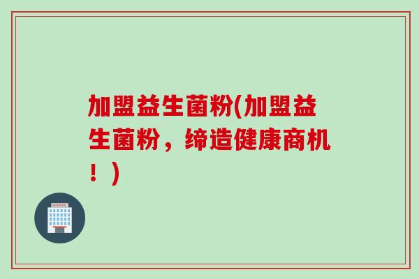 加盟益生菌粉(加盟益生菌粉，缔造健康商机！)