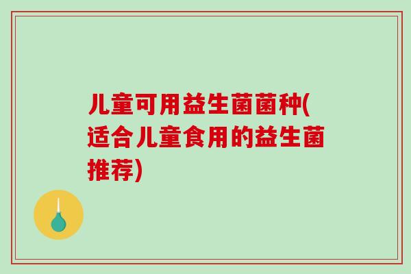 儿童可用益生菌菌种(适合儿童食用的益生菌推荐) 儿童可用益生菌菌种(适合儿童食用的益生菌推荐)