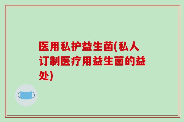 医用私护益生菌(私人订制医疗用益生菌的益处)