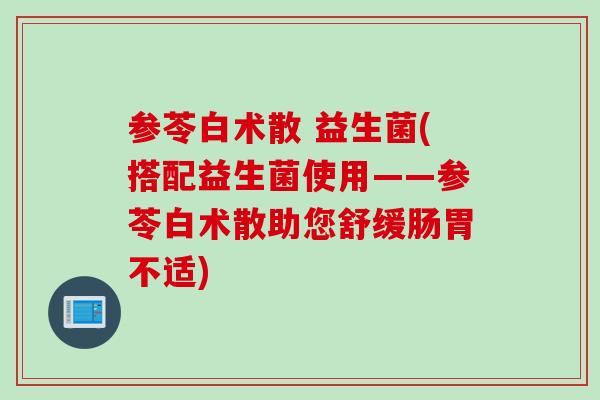 参苓白术散 益生菌(搭配益生菌使用——参苓白术散助您舒缓肠胃不适) 参苓白术散 益生菌(搭配益生菌使用——参苓白术散助您舒缓肠胃不适)