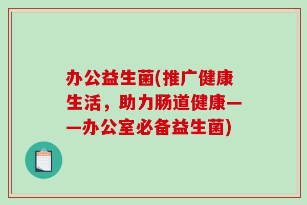 办公益生菌(推广健康生活，助力肠道健康——办公室必备益生菌)