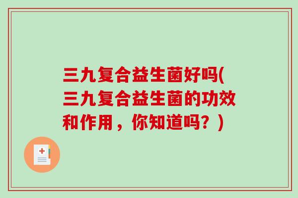 三九复合益生菌好吗(三九复合益生菌的功效和作用,你知道吗?) 三九复合益生菌好吗(三九复合益生菌的功效和作用,你知道吗?)