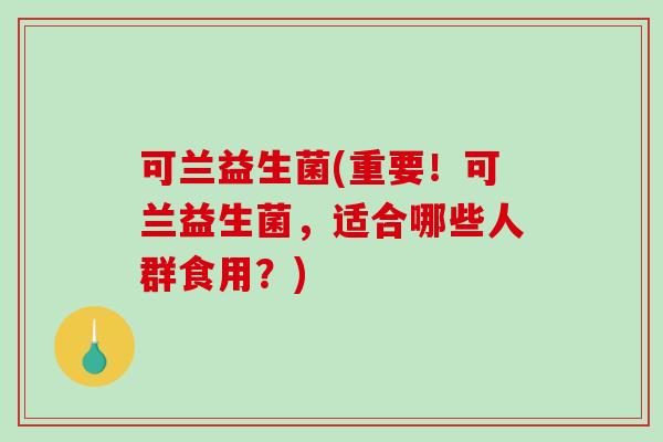 可兰益生菌(重要！可兰益生菌，适合哪些人群食用？)