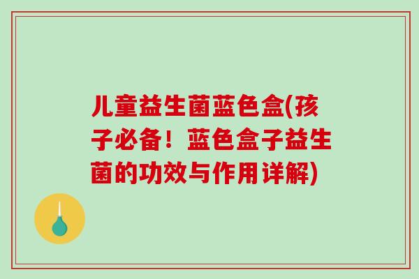 儿童益生菌蓝色盒(孩子必备！蓝色盒子益生菌的功效与作用详解)