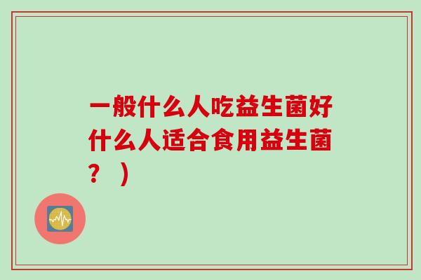 一般什么人吃益生菌好什么人适合食用益生菌? ) 一般什么人吃益生菌好什么人适合食用益生菌? )