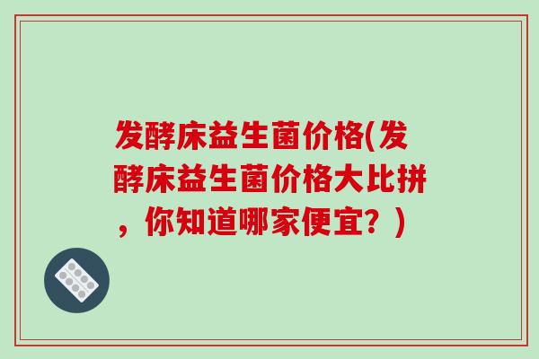 发酵床益生菌价格(发酵床益生菌价格大比拼,你知道哪家便宜?) 发酵床益生菌价格(发酵床益生菌价格大比拼,你知道哪家便宜?)