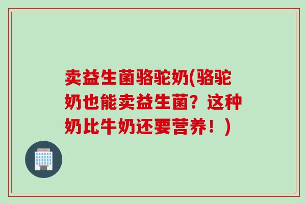 卖益生菌骆驼奶(骆驼奶也能卖益生菌?这种奶比牛奶还要营养!) 卖益生菌骆驼奶(骆驼奶也能卖益生菌?这种奶比牛奶还要营养!)