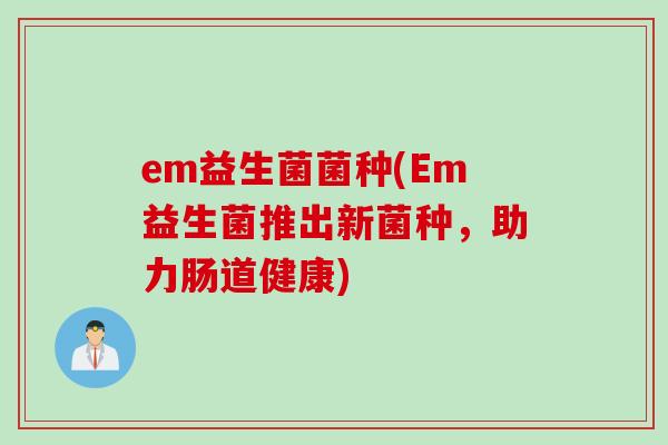 em益生菌菌种(Em益生菌推出新菌种,助力肠道健康) em益生菌菌种(Em益生菌推出新菌种,助力肠道健康)