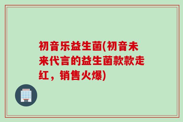 初音乐益生菌(初音未来代言的益生菌款款走红，销售火爆)