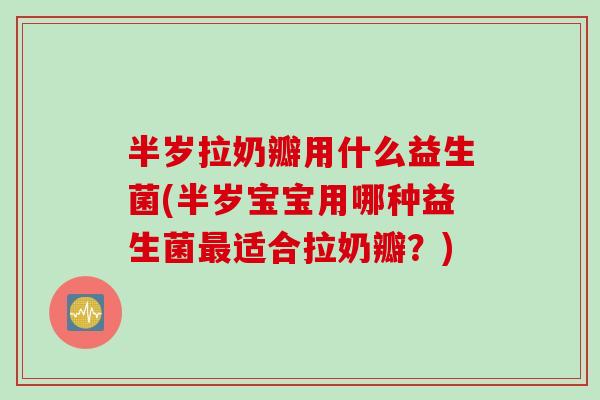 半岁拉奶瓣用什么益生菌(半岁宝宝用哪种益生菌最适合拉奶瓣？)