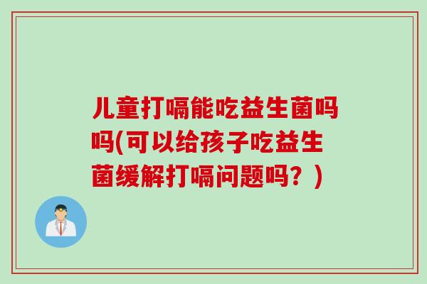 儿童打嗝能吃益生菌吗吗(可以给孩子吃益生菌缓解打嗝问题吗？)