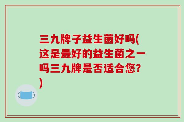 三九牌子益生菌好吗(这是最好的益生菌之一吗三九牌是否适合您？)