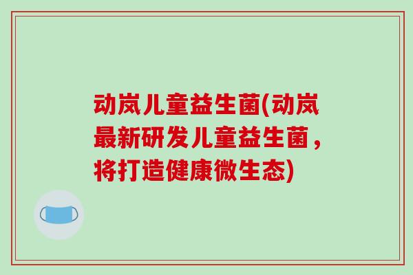动岚儿童益生菌(动岚最新研发儿童益生菌，将打造健康微生态)