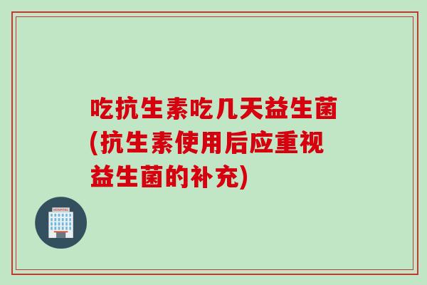 吃抗生素吃几天益生菌(抗生素使用后应重视益生菌的补充)