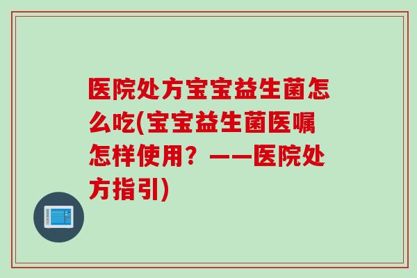医院处方宝宝益生菌怎么吃(宝宝益生菌医嘱怎样使用？——医院处方指引)
