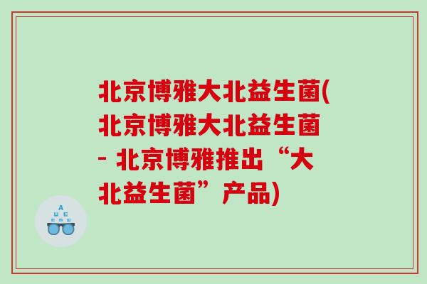 北京博雅大北益生菌(北京博雅大北益生菌 - 北京博雅推出“大北益生菌”产品)