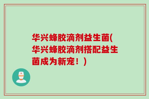 华兴蜂胶滴剂益生菌(华兴蜂胶滴剂搭配益生菌成为新宠！)