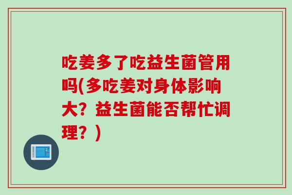 吃姜多了吃益生菌管用吗(多吃姜对身体影响大？益生菌能否帮忙调理？)