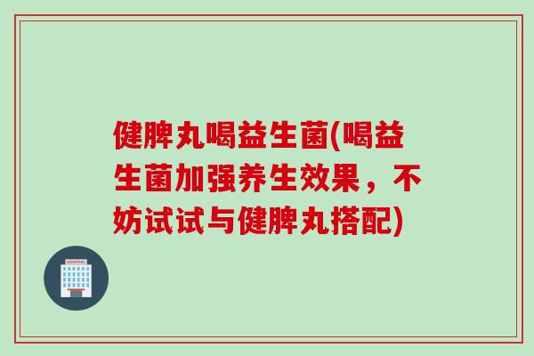 健脾丸喝益生菌(喝益生菌加强养生效果，不妨试试与健脾丸搭配)