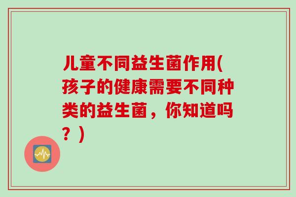 儿童不同益生菌作用(孩子的健康需要不同种类的益生菌，你知道吗？)
