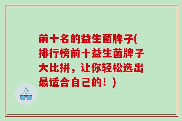 前十名的益生菌牌子(排行榜前十益生菌牌子大比拼，让你轻松选出适合自己的！)