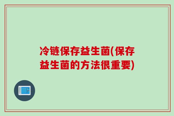 冷链保存益生菌(保存益生菌的方法很重要) 冷链保存益生菌(保存益生菌的方法很重要)