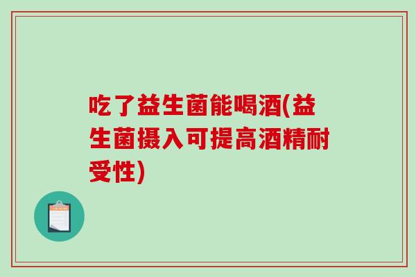 吃了益生菌能喝酒(益生菌摄入可提高酒精耐受性)