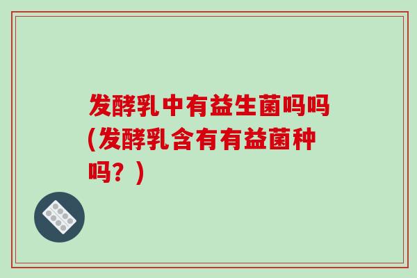 发酵乳中有益生菌吗吗(发酵乳含有有益菌种吗？)