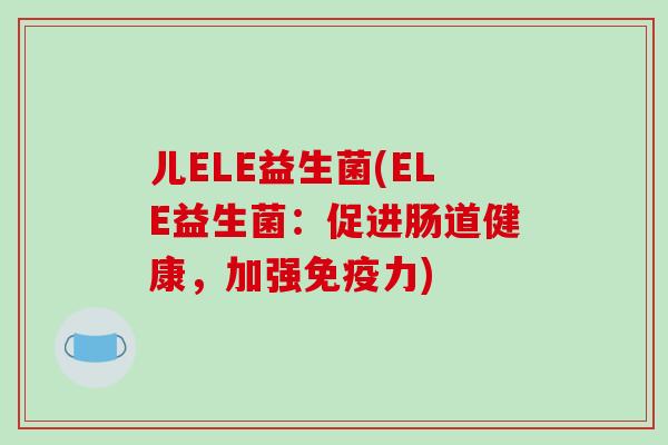 儿ELE益生菌(ELE益生菌:促进肠道健康,加强力) 儿ELE益生菌(ELE益生菌:促进肠道健康,加强力)